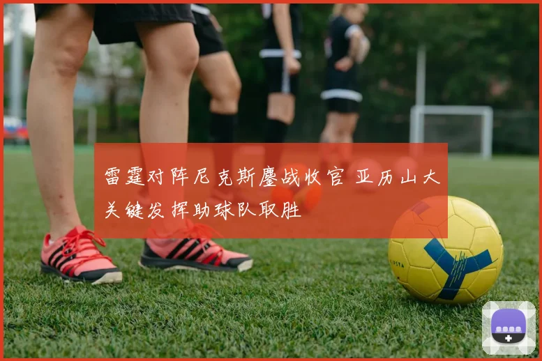 雷霆对阵尼克斯鏖战收官 亚历山大关键发挥助球队取胜