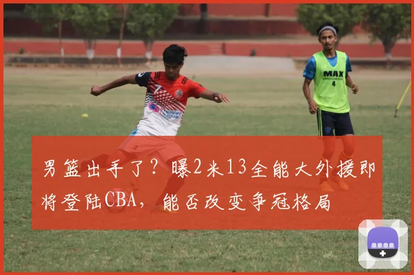 男篮出手了？曝2米13全能大外援即将登陆CBA，能否改变争冠格局