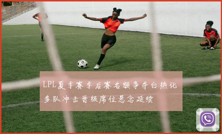 LPL夏季赛季后赛名额争夺白热化 多队冲击晋级席位悬念延续