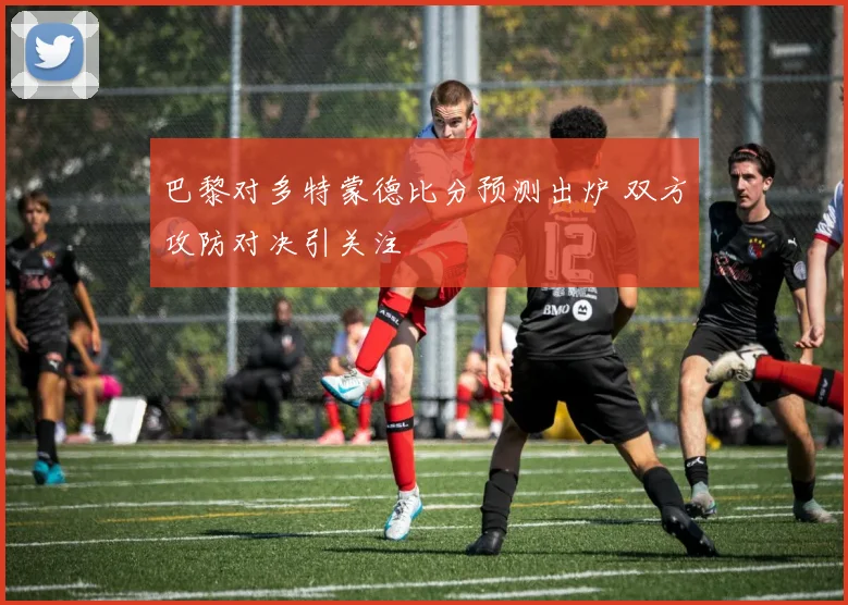巴黎对多特蒙德比分预测出炉 双方攻防对决引关注