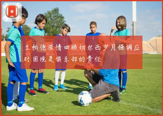 兰帕德深情回顾切尔西岁月强调应对困境是俱乐部的责任