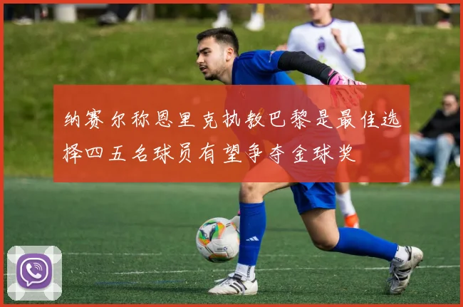纳赛尔称恩里克执教巴黎是最佳选择四五名球员有望争夺金球奖
