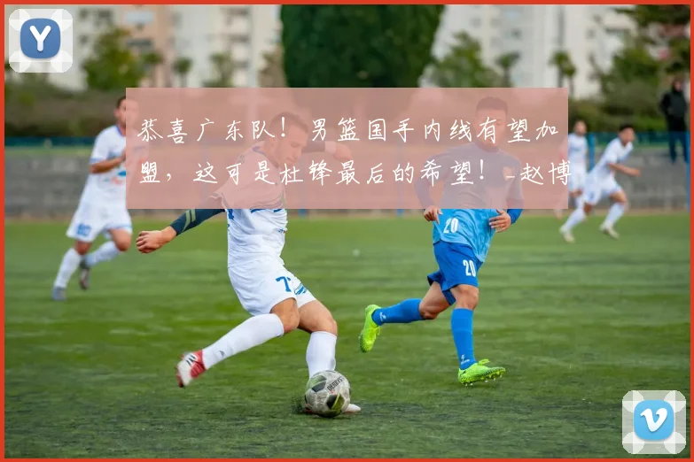 恭喜广东队！男篮国手内线有望加盟，这可是杜锋最后的希望！_赵博_中锋_能力
