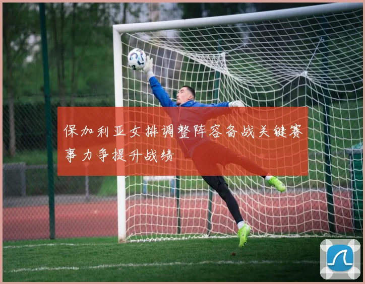 保加利亚女排调整阵容备战关键赛事力争提升战绩