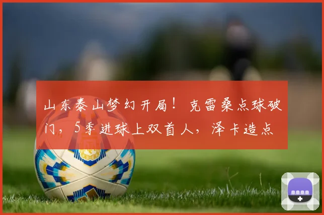 山东泰山梦幻开局！克雷桑点球破门，5季进球上双首人，泽卡造点