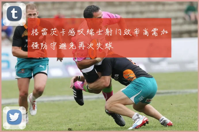 格雷茨卡感叹瑞士射门效率高需加强防守避免再次失球