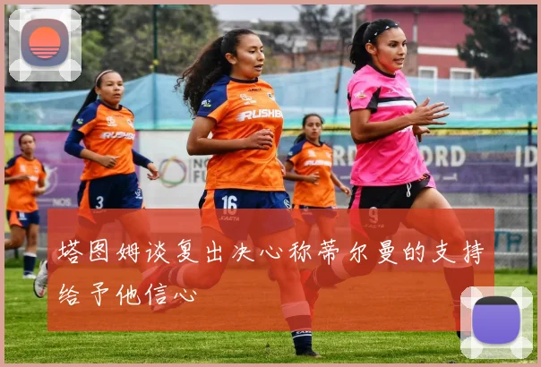 塔图姆谈复出决心称蒂尔曼的支持给予他信心