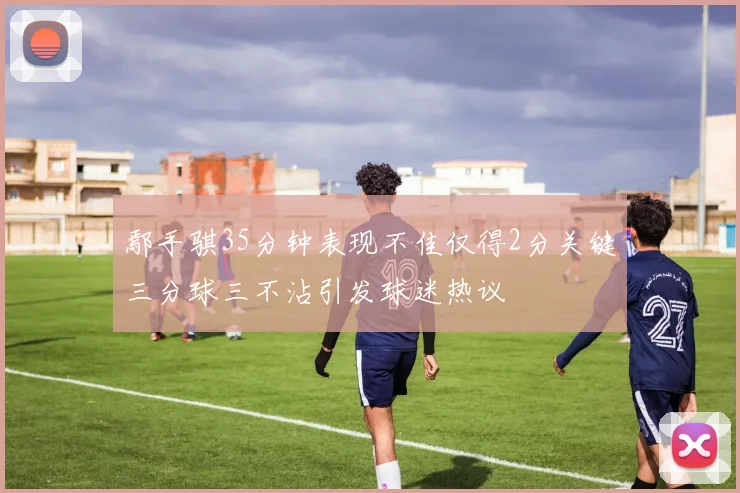 鄢手骐35分钟表现不佳仅得2分关键三分球三不沾引发球迷热议