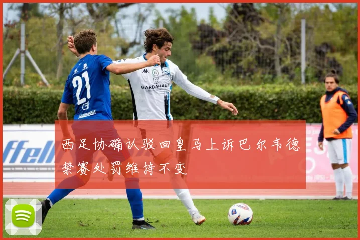 西足协确认驳回皇马上诉巴尔韦德禁赛处罚维持不变