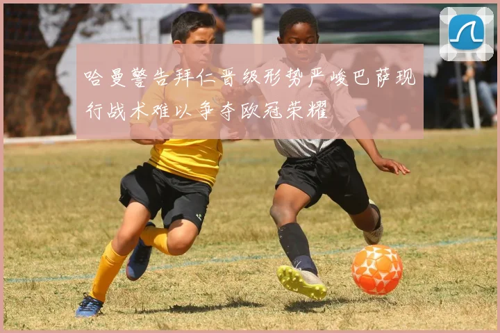 哈曼警告拜仁晋级形势严峻巴萨现行战术难以争夺欧冠荣耀