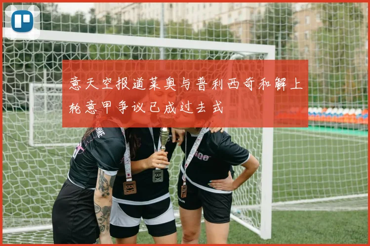 意天空报道莱奥与普利西奇和解上轮意甲争议已成过去式