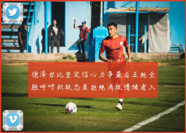 德泽尔比坚定信心力争最后五轮全胜呼吁积极态度拒绝消极情绪者入训