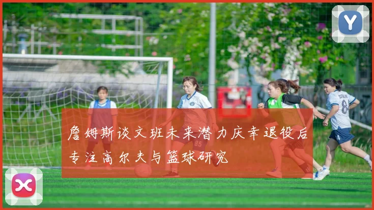 詹姆斯谈文班未来潜力庆幸退役后专注高尔夫与篮球研究