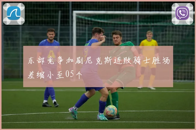东部竞争加剧尼克斯连败骑士胜场差缩小至05个